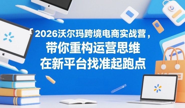 2026沃尔玛跨境电商实战营，带你重构运营思维，在新平台找准起跑点-赚百科
