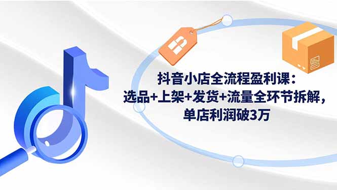 抖音小店全流程盈利课：选品+上架+发货+流量全环节拆解，单店利润破3万-赚百科