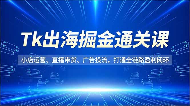 Tk出海掘金通关课，小店运营、直播带货、广告投流，打通全链路盈利闭环-赚百科
