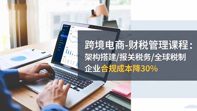 跨境电商-财税管理课程：架构搭建/报关税务/全球税制，企业合规成本降30%-赚百科